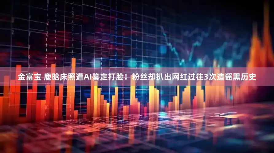 金富宝 鹿晗床照遭AI鉴定打脸！粉丝却扒出网红过往3次造谣黑历史