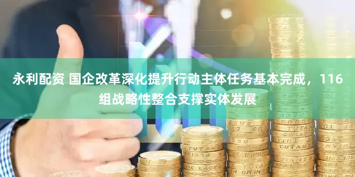 永利配资 国企改革深化提升行动主体任务基本完成，116组战略性整合支撑实体发展