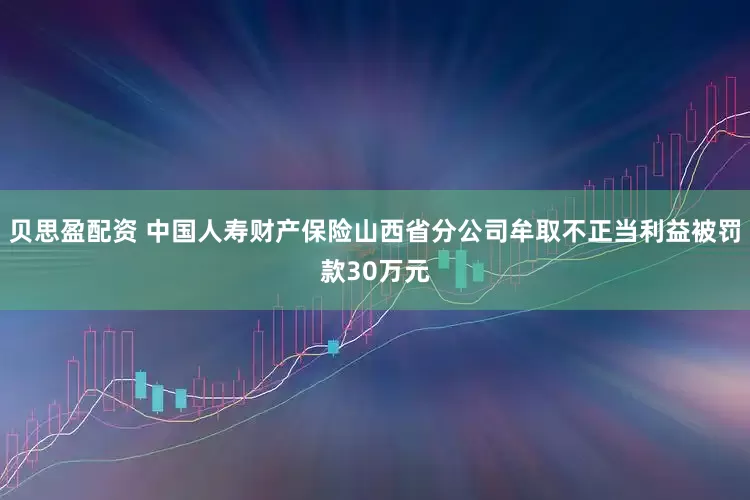 贝思盈配资 中国人寿财产保险山西省分公司牟取不正当利益被罚款30万元