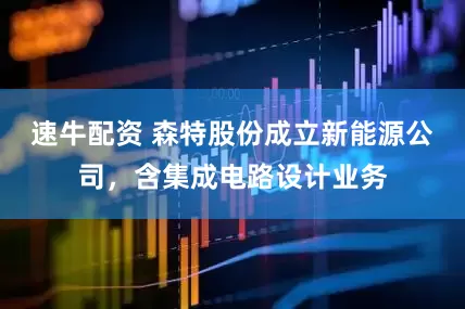 速牛配资 森特股份成立新能源公司，含集成电路设计业务
