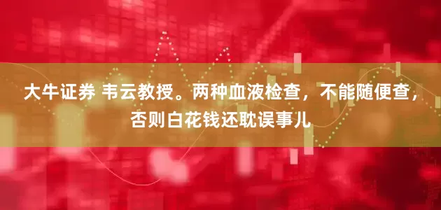 大牛证券 韦云教授。两种血液检查，不能随便查，否则白花钱还耽误事儿