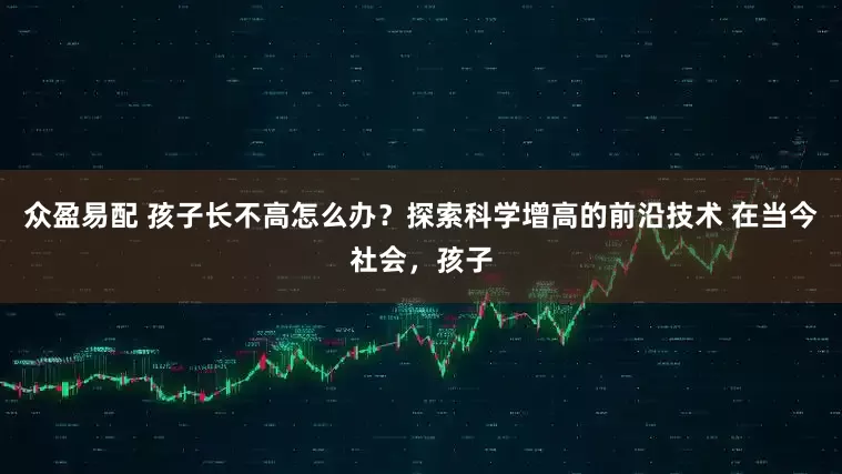 众盈易配 孩子长不高怎么办？探索科学增高的前沿技术 在当今社会，孩子
