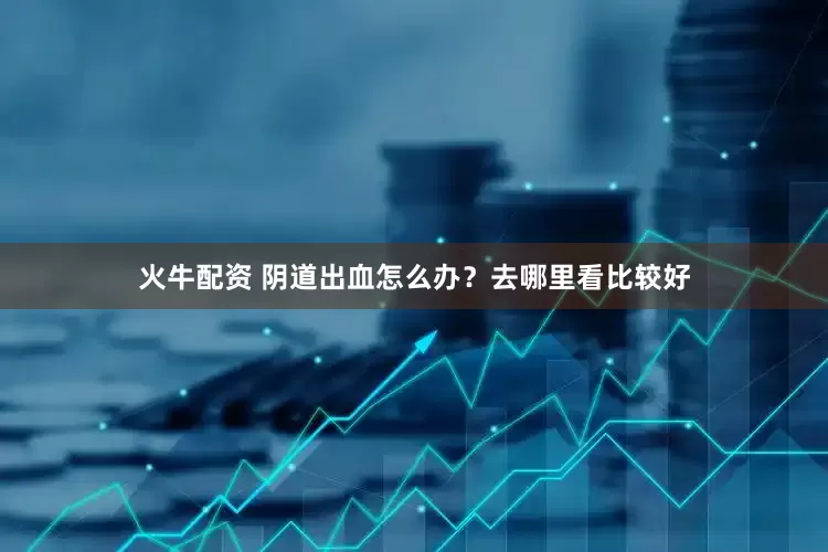 火牛配资 阴道出血怎么办？去哪里看比较好