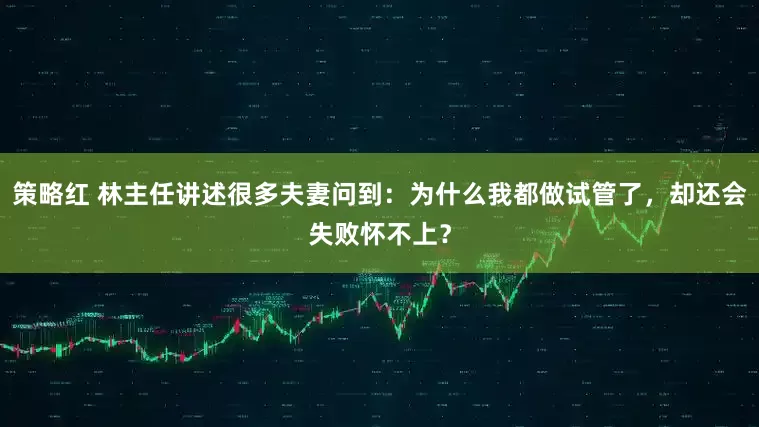 策略红 林主任讲述很多夫妻问到：为什么我都做试管了，却还会失败怀不上？