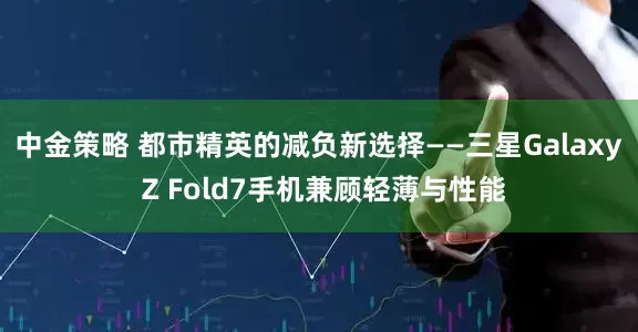中金策略 都市精英的减负新选择——三星Galaxy Z Fold7手机兼顾轻薄与性能