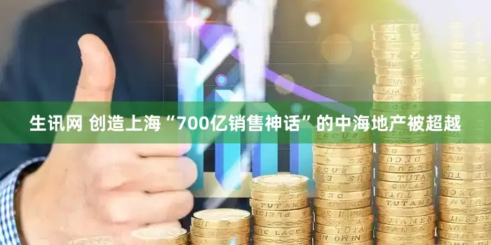 生讯网 创造上海“700亿销售神话”的中海地产被超越