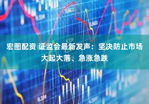 宏图配资 证监会最新发声：坚决防止市场大起大落、急涨急跌