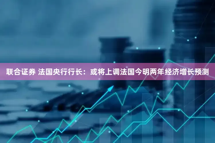 联合证券 法国央行行长：或将上调法国今明两年经济增长预测