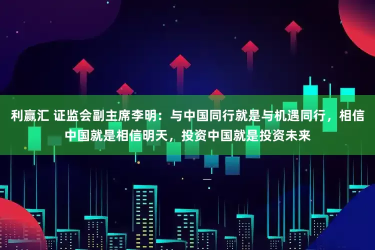 利赢汇 证监会副主席李明：与中国同行就是与机遇同行，相信中国就是相信明天，投资中国就是投资未来