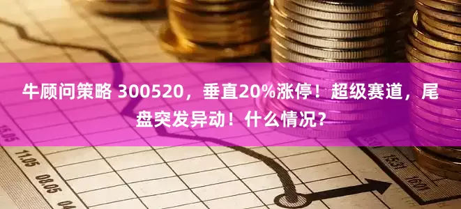 牛顾问策略 300520，垂直20%涨停！超级赛道，尾盘突发异动！什么情况？