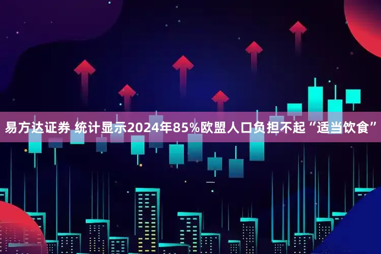 易方达证券 统计显示2024年85%欧盟人口负担不起“适当饮食”
