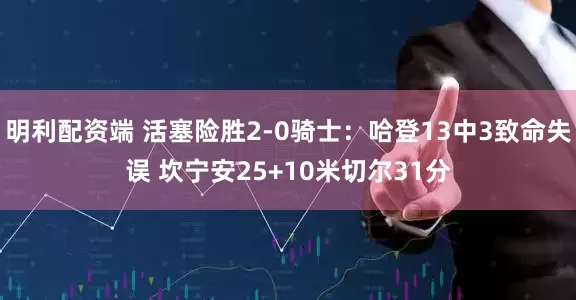 明利配资端 活塞险胜2-0骑士：哈登13中3致命失误 坎宁安25+10米切尔31分